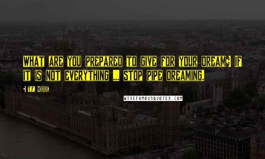 T.F. Hodge Quotes: What are you prepared to give for your dream? If it is not everything ... stop pipe dreaming.