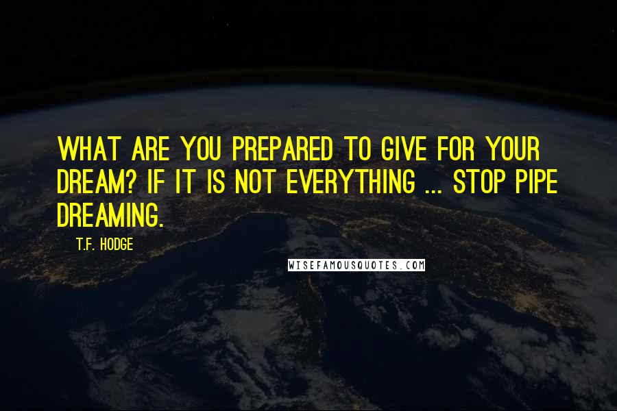 T.F. Hodge Quotes: What are you prepared to give for your dream? If it is not everything ... stop pipe dreaming.