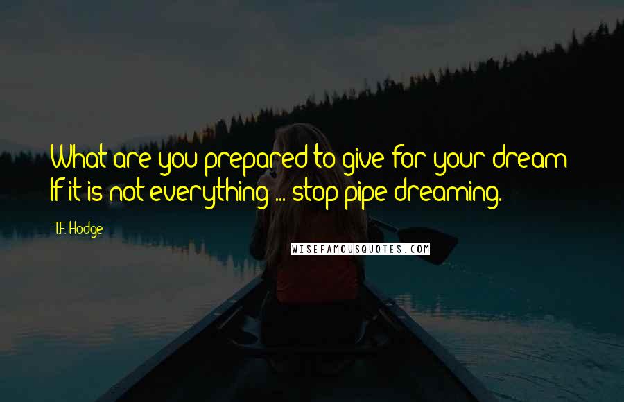 T.F. Hodge Quotes: What are you prepared to give for your dream? If it is not everything ... stop pipe dreaming.