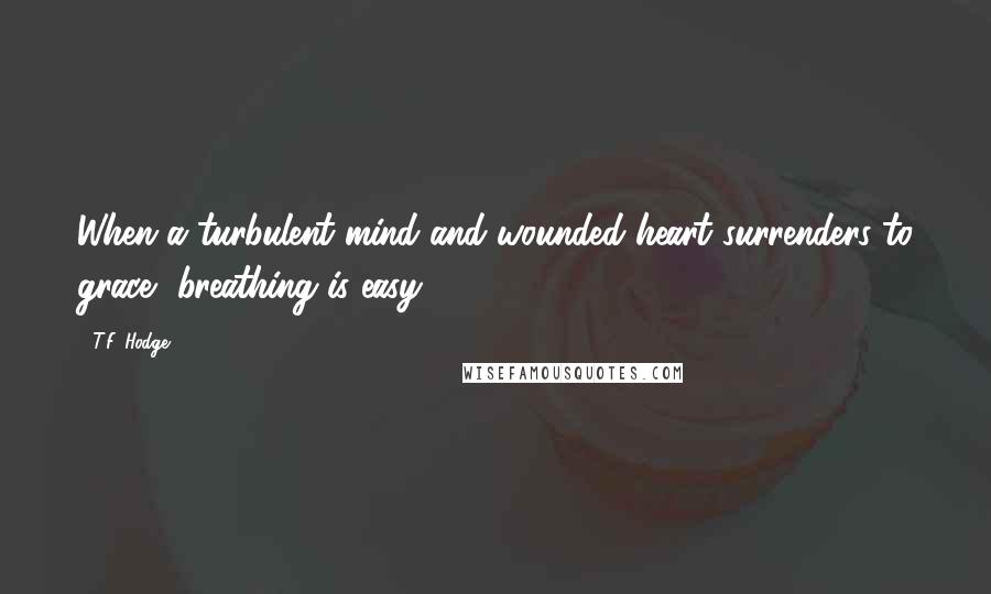 T.F. Hodge Quotes: When a turbulent mind and wounded heart surrenders to grace, breathing is easy.