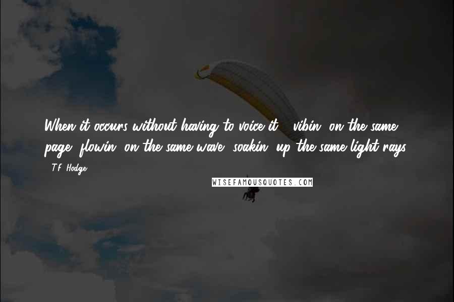 T.F. Hodge Quotes: When it occurs without having to voice it - vibin' on the same page, flowin' on the same wave, soakin' up the same light rays.