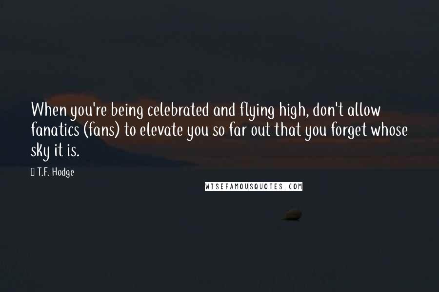 T.F. Hodge Quotes: When you're being celebrated and flying high, don't allow fanatics (fans) to elevate you so far out that you forget whose sky it is.