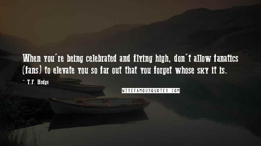 T.F. Hodge Quotes: When you're being celebrated and flying high, don't allow fanatics (fans) to elevate you so far out that you forget whose sky it is.