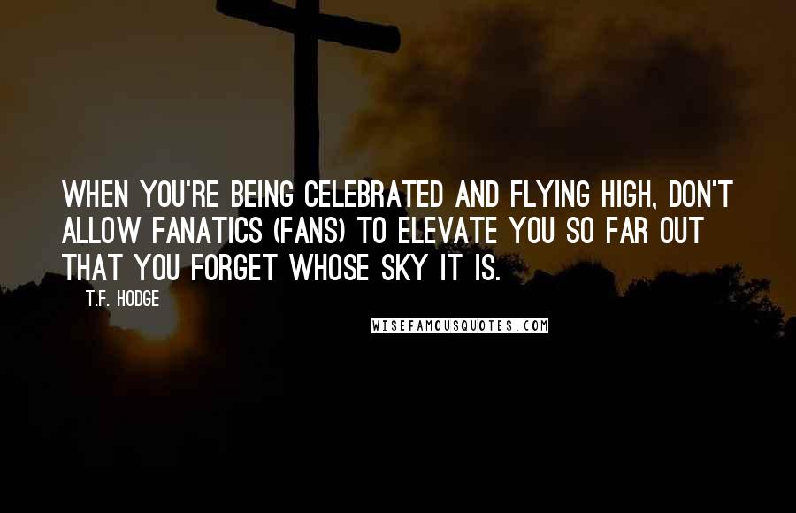 T.F. Hodge Quotes: When you're being celebrated and flying high, don't allow fanatics (fans) to elevate you so far out that you forget whose sky it is.