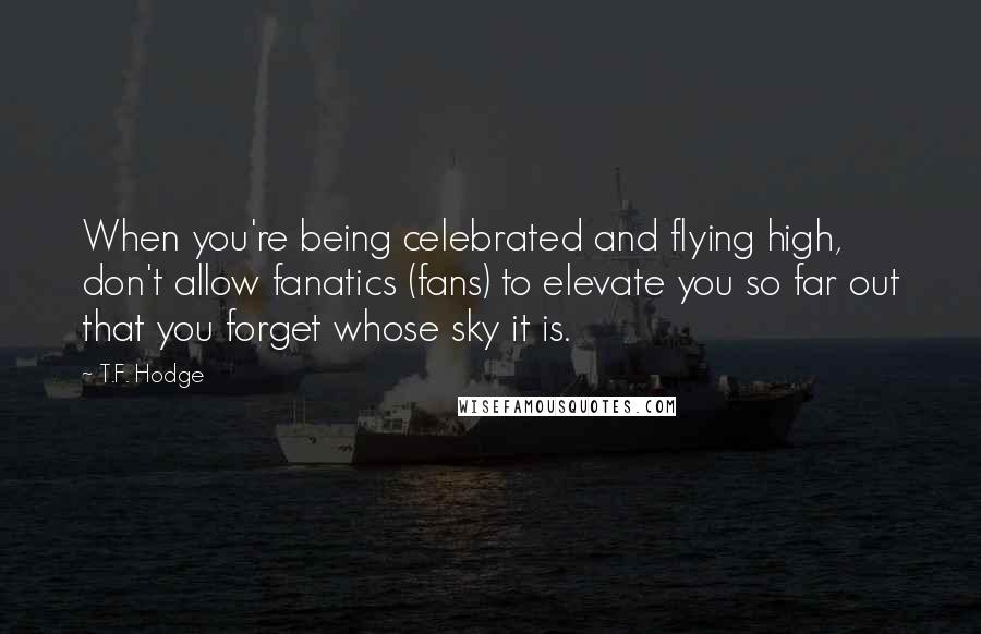 T.F. Hodge Quotes: When you're being celebrated and flying high, don't allow fanatics (fans) to elevate you so far out that you forget whose sky it is.