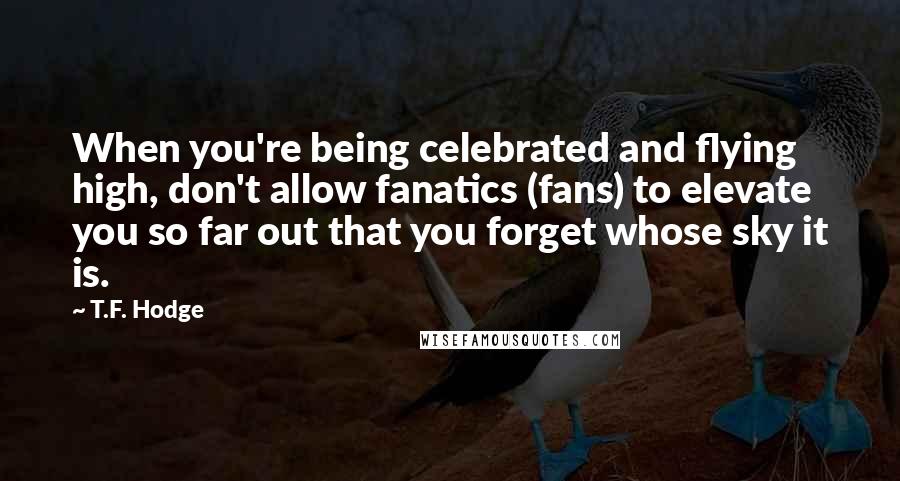 T.F. Hodge Quotes: When you're being celebrated and flying high, don't allow fanatics (fans) to elevate you so far out that you forget whose sky it is.