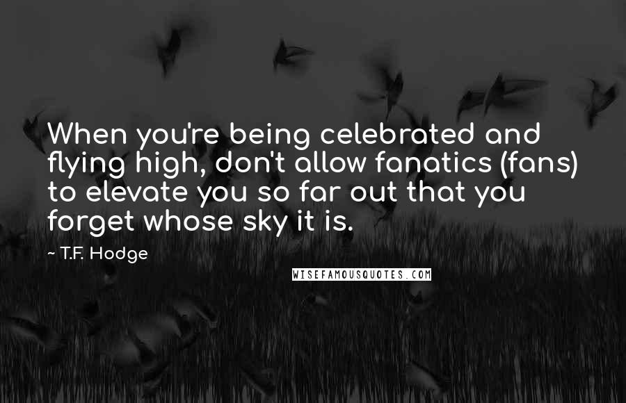 T.F. Hodge Quotes: When you're being celebrated and flying high, don't allow fanatics (fans) to elevate you so far out that you forget whose sky it is.