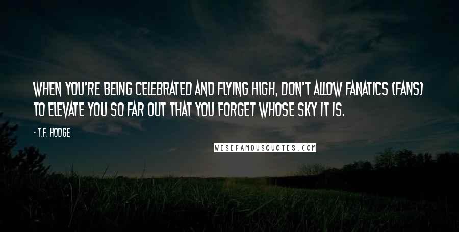 T.F. Hodge Quotes: When you're being celebrated and flying high, don't allow fanatics (fans) to elevate you so far out that you forget whose sky it is.