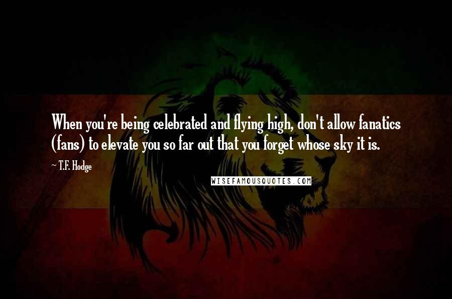 T.F. Hodge Quotes: When you're being celebrated and flying high, don't allow fanatics (fans) to elevate you so far out that you forget whose sky it is.