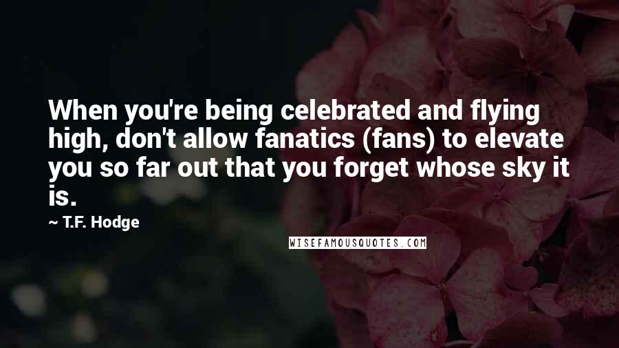 T.F. Hodge Quotes: When you're being celebrated and flying high, don't allow fanatics (fans) to elevate you so far out that you forget whose sky it is.