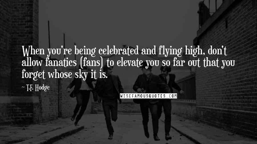 T.F. Hodge Quotes: When you're being celebrated and flying high, don't allow fanatics (fans) to elevate you so far out that you forget whose sky it is.