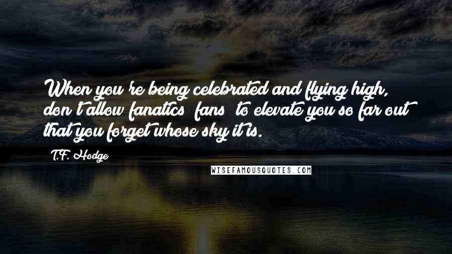 T.F. Hodge Quotes: When you're being celebrated and flying high, don't allow fanatics (fans) to elevate you so far out that you forget whose sky it is.