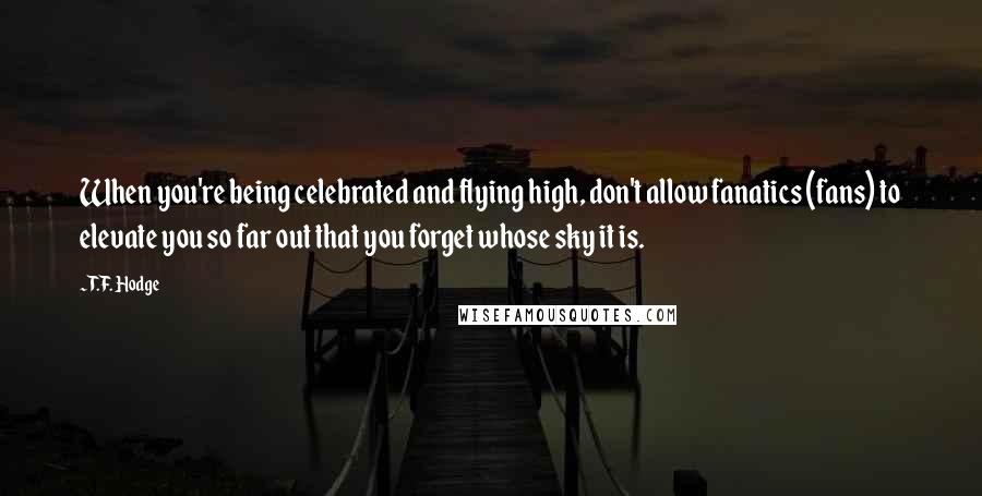 T.F. Hodge Quotes: When you're being celebrated and flying high, don't allow fanatics (fans) to elevate you so far out that you forget whose sky it is.