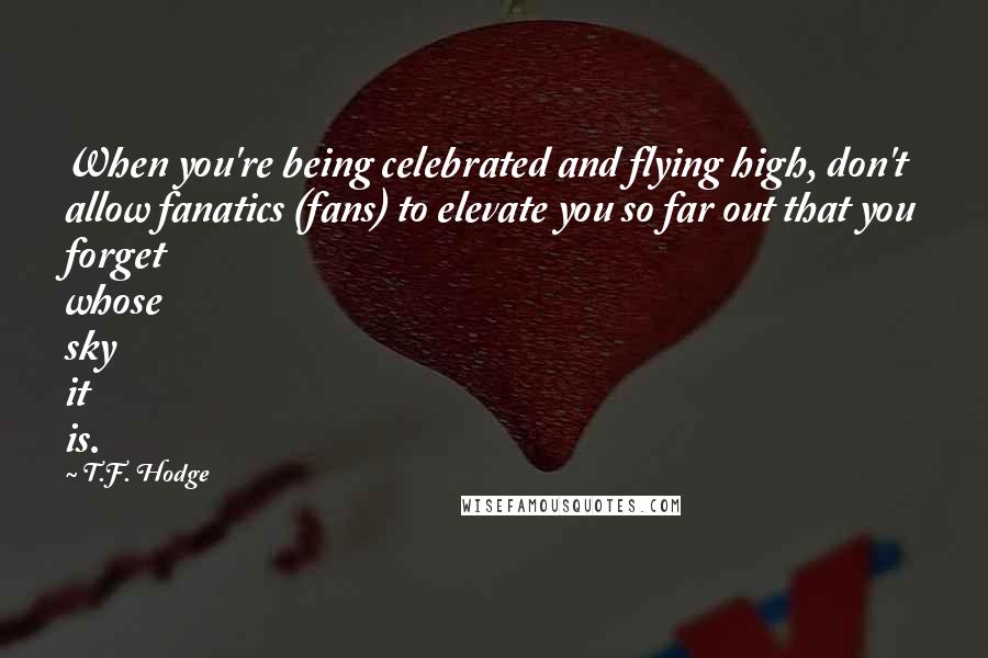 T.F. Hodge Quotes: When you're being celebrated and flying high, don't allow fanatics (fans) to elevate you so far out that you forget whose sky it is.