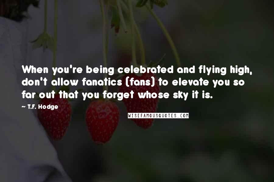 T.F. Hodge Quotes: When you're being celebrated and flying high, don't allow fanatics (fans) to elevate you so far out that you forget whose sky it is.