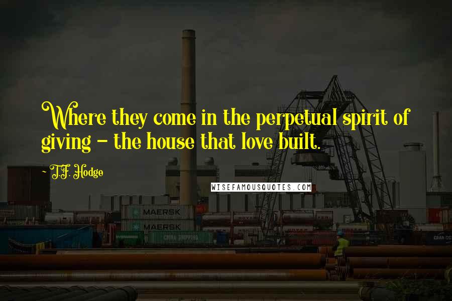 T.F. Hodge Quotes: Where they come in the perpetual spirit of giving - the house that love built.