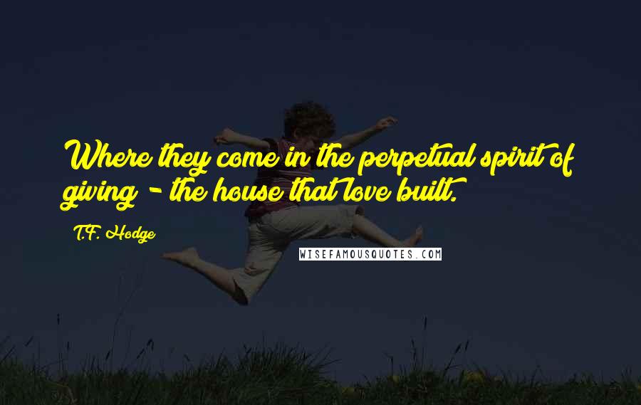 T.F. Hodge Quotes: Where they come in the perpetual spirit of giving - the house that love built.