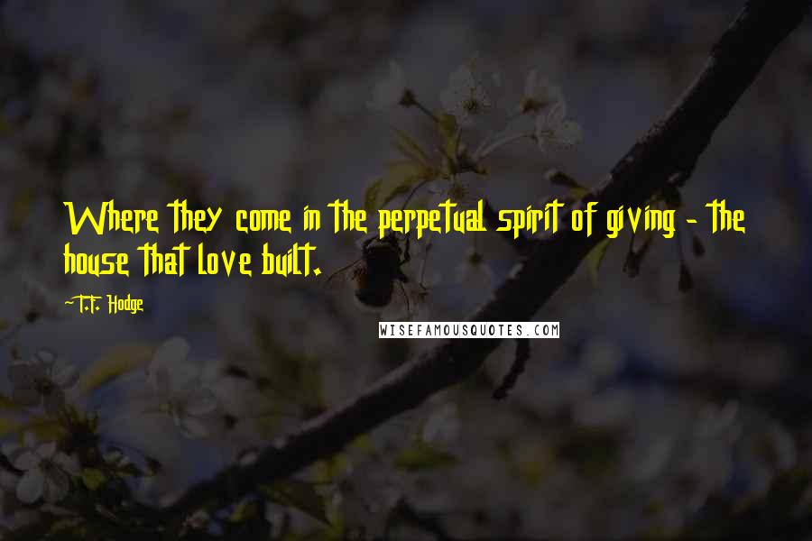 T.F. Hodge Quotes: Where they come in the perpetual spirit of giving - the house that love built.