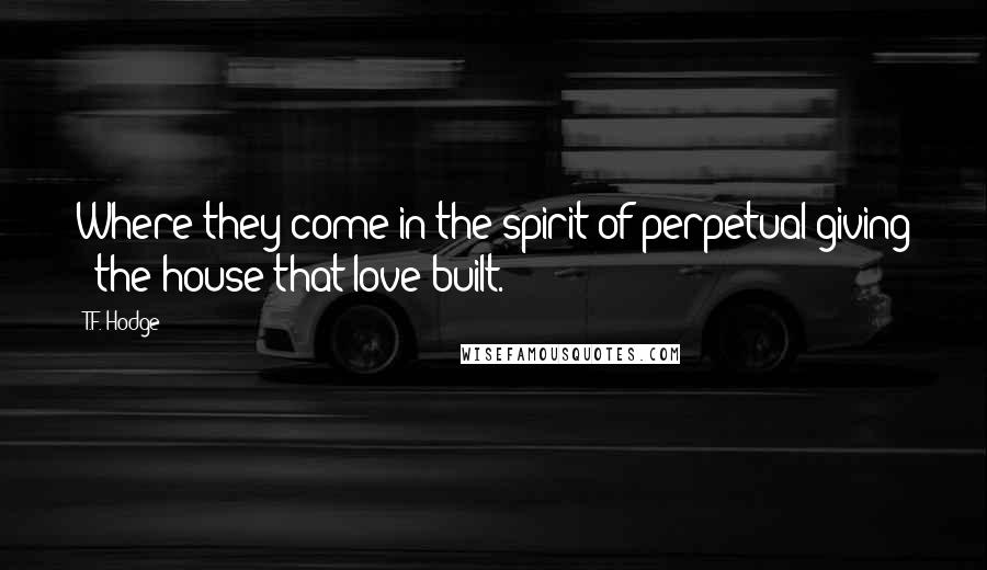 T.F. Hodge Quotes: Where they come in the spirit of perpetual giving - the house that love built.