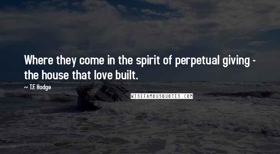 T.F. Hodge Quotes: Where they come in the spirit of perpetual giving - the house that love built.