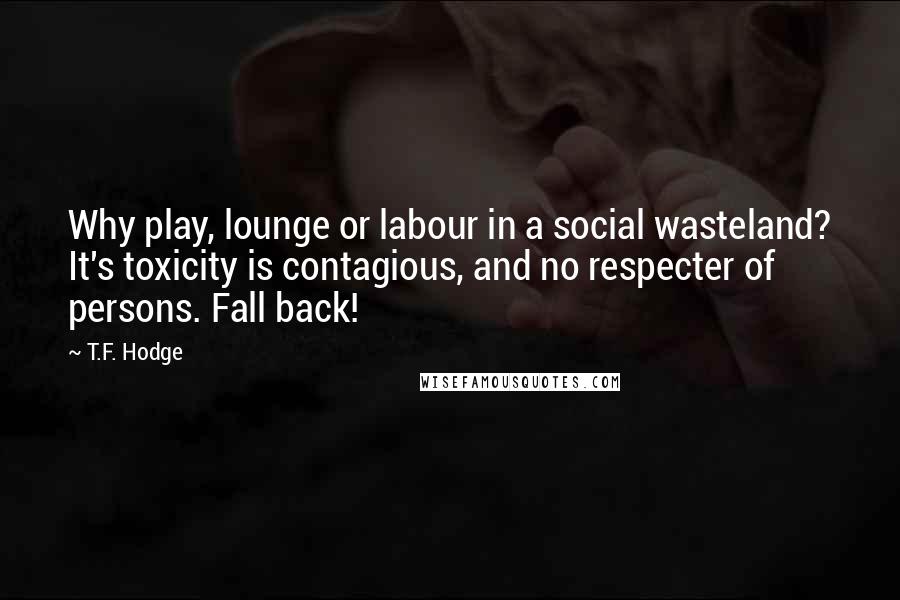 T.F. Hodge Quotes: Why play, lounge or labour in a social wasteland? It's toxicity is contagious, and no respecter of persons. Fall back!