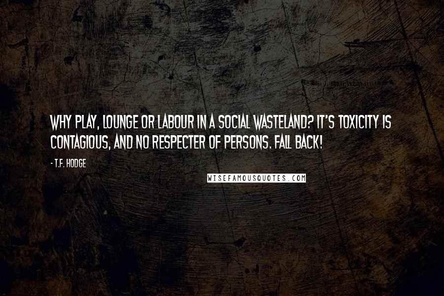 T.F. Hodge Quotes: Why play, lounge or labour in a social wasteland? It's toxicity is contagious, and no respecter of persons. Fall back!