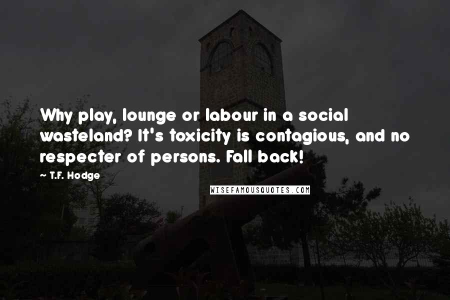 T.F. Hodge Quotes: Why play, lounge or labour in a social wasteland? It's toxicity is contagious, and no respecter of persons. Fall back!
