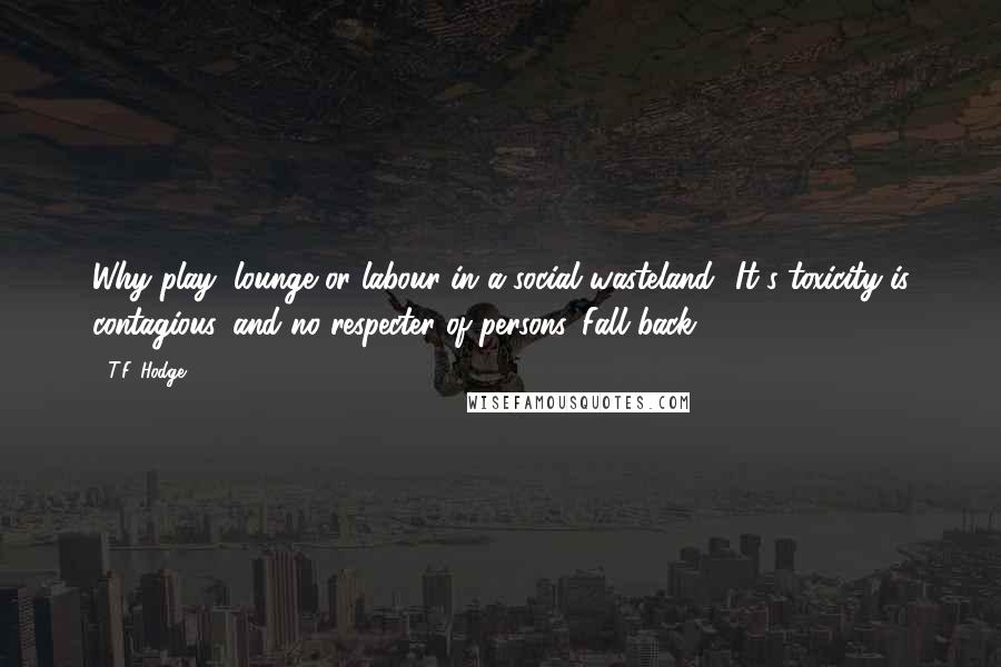 T.F. Hodge Quotes: Why play, lounge or labour in a social wasteland? It's toxicity is contagious, and no respecter of persons. Fall back!