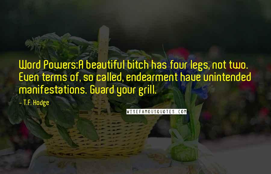 T.F. Hodge Quotes: Word Powers:A beautiful bitch has four legs, not two. Even terms of, so called, endearment have unintended manifestations. Guard your grill.