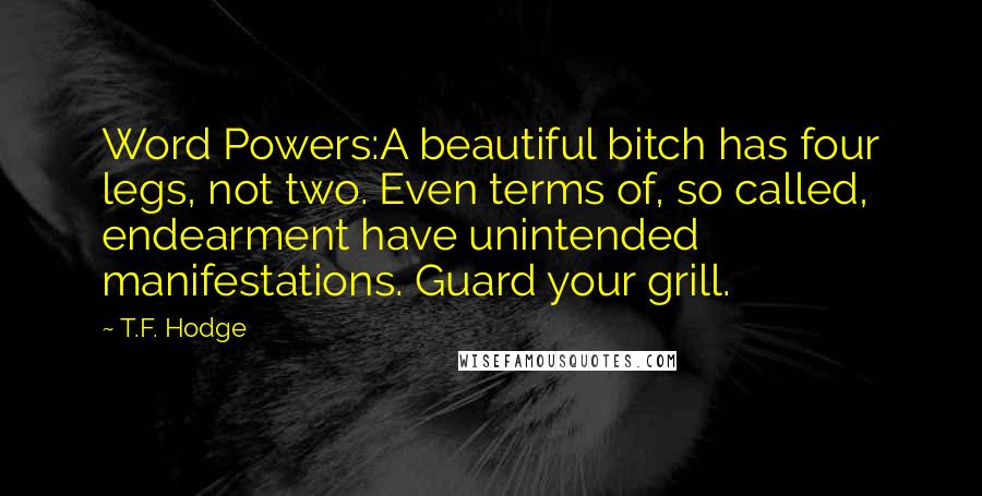 T.F. Hodge Quotes: Word Powers:A beautiful bitch has four legs, not two. Even terms of, so called, endearment have unintended manifestations. Guard your grill.