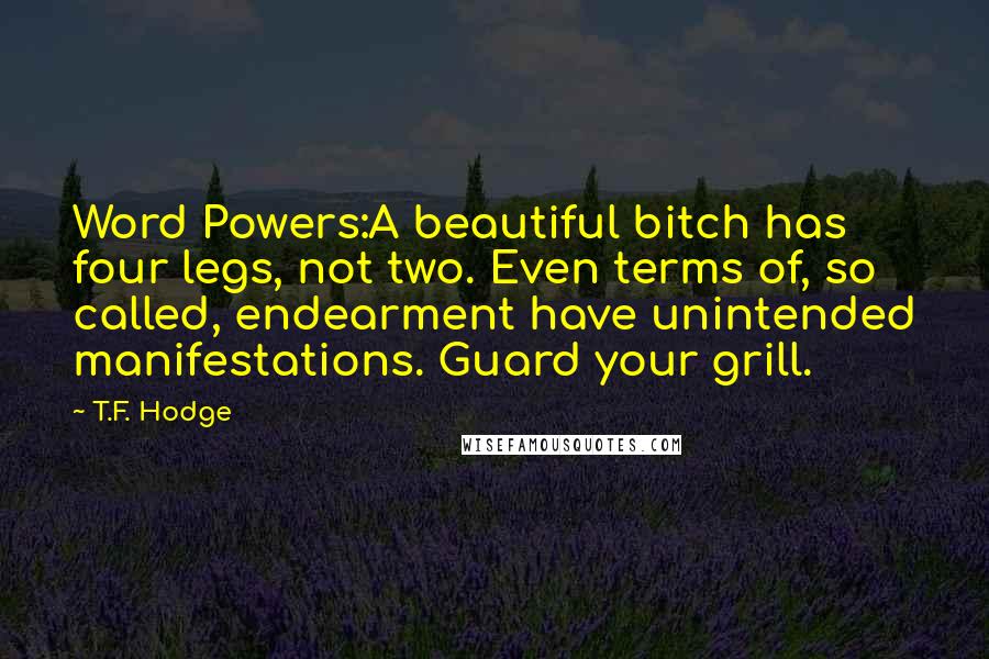 T.F. Hodge Quotes: Word Powers:A beautiful bitch has four legs, not two. Even terms of, so called, endearment have unintended manifestations. Guard your grill.