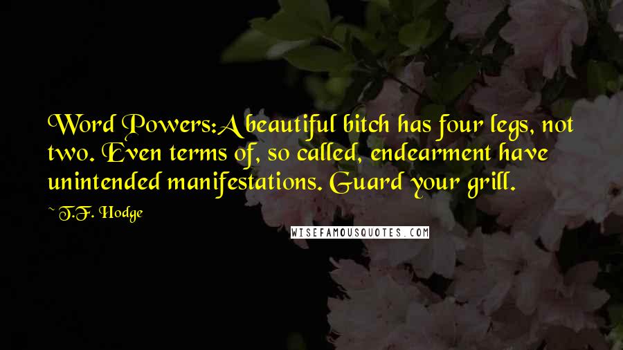 T.F. Hodge Quotes: Word Powers:A beautiful bitch has four legs, not two. Even terms of, so called, endearment have unintended manifestations. Guard your grill.