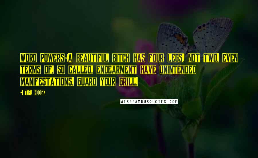 T.F. Hodge Quotes: Word Powers:A beautiful bitch has four legs, not two. Even terms of, so called, endearment have unintended manifestations. Guard your grill.
