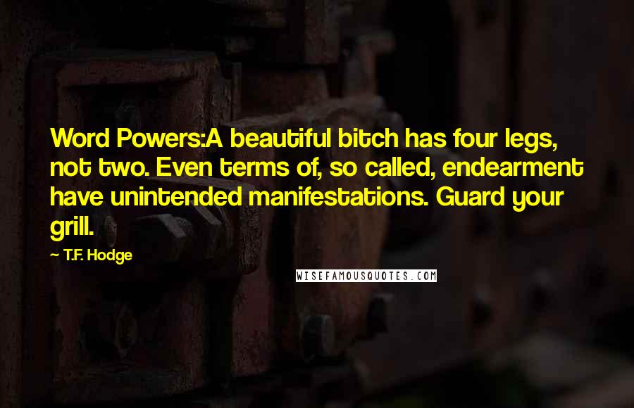 T.F. Hodge Quotes: Word Powers:A beautiful bitch has four legs, not two. Even terms of, so called, endearment have unintended manifestations. Guard your grill.