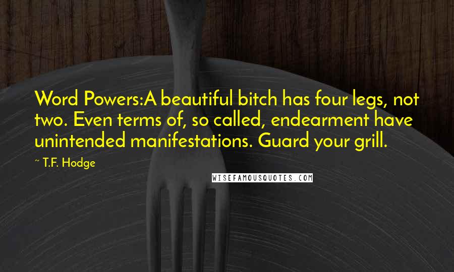 T.F. Hodge Quotes: Word Powers:A beautiful bitch has four legs, not two. Even terms of, so called, endearment have unintended manifestations. Guard your grill.