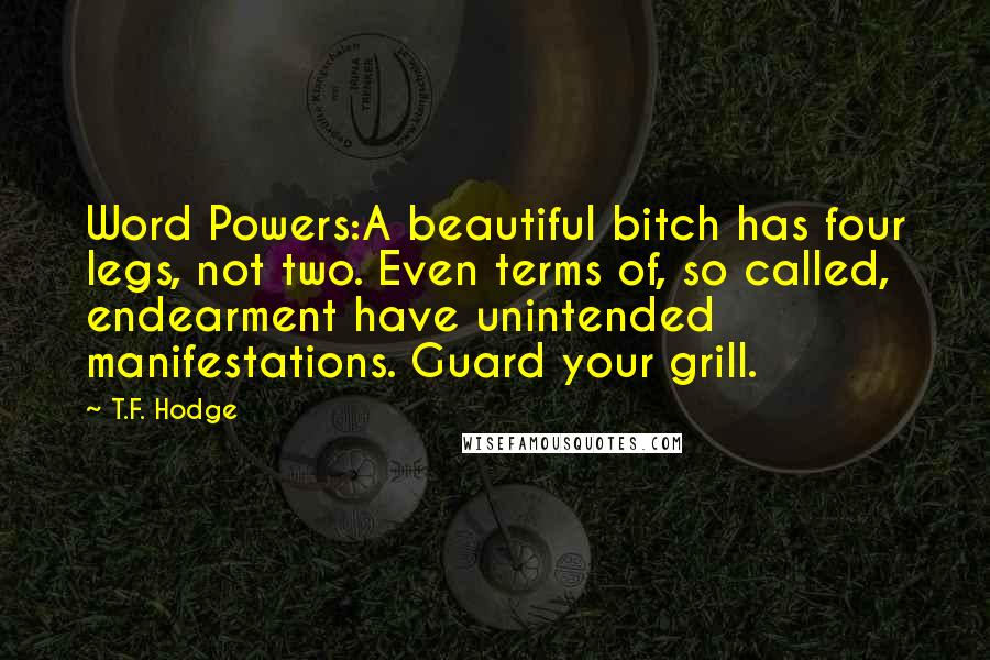 T.F. Hodge Quotes: Word Powers:A beautiful bitch has four legs, not two. Even terms of, so called, endearment have unintended manifestations. Guard your grill.