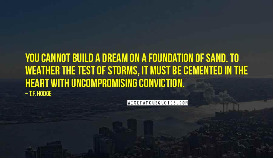 T.F. Hodge Quotes: You cannot build a dream on a foundation of sand. To weather the test of storms, it must be cemented in the heart with uncompromising conviction.