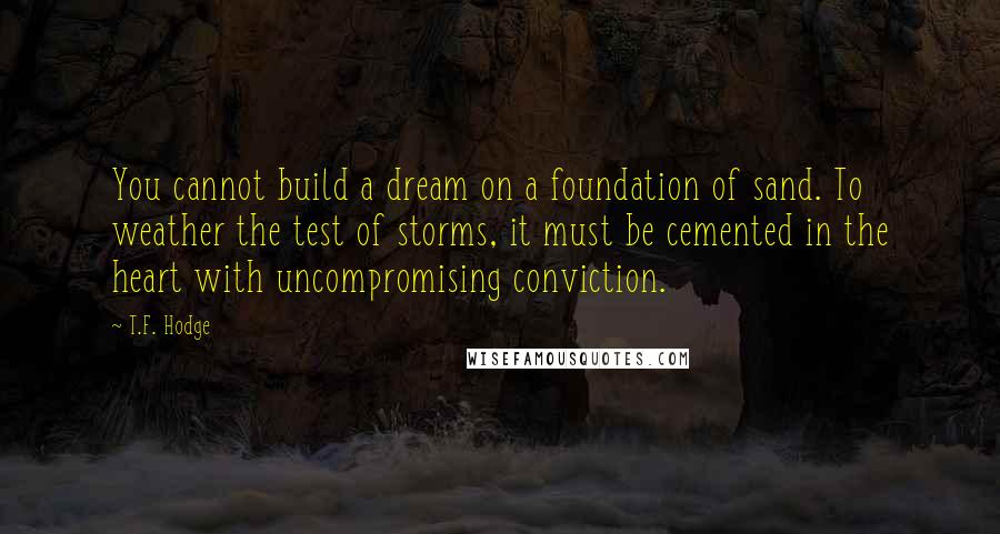 T.F. Hodge Quotes: You cannot build a dream on a foundation of sand. To weather the test of storms, it must be cemented in the heart with uncompromising conviction.