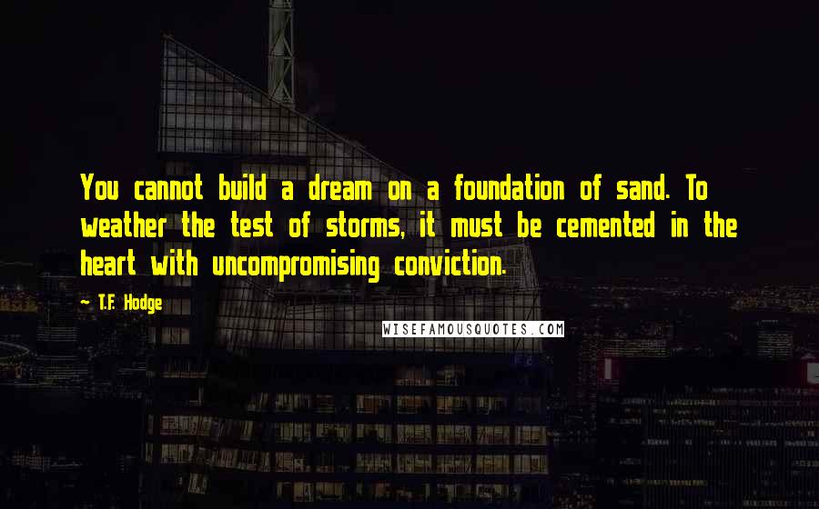 T.F. Hodge Quotes: You cannot build a dream on a foundation of sand. To weather the test of storms, it must be cemented in the heart with uncompromising conviction.