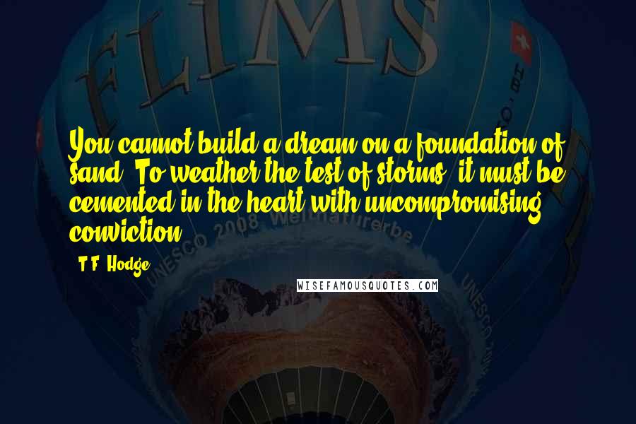 T.F. Hodge Quotes: You cannot build a dream on a foundation of sand. To weather the test of storms, it must be cemented in the heart with uncompromising conviction.