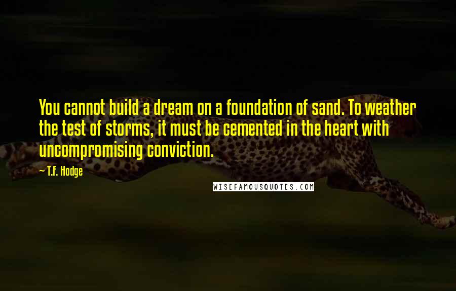 T.F. Hodge Quotes: You cannot build a dream on a foundation of sand. To weather the test of storms, it must be cemented in the heart with uncompromising conviction.