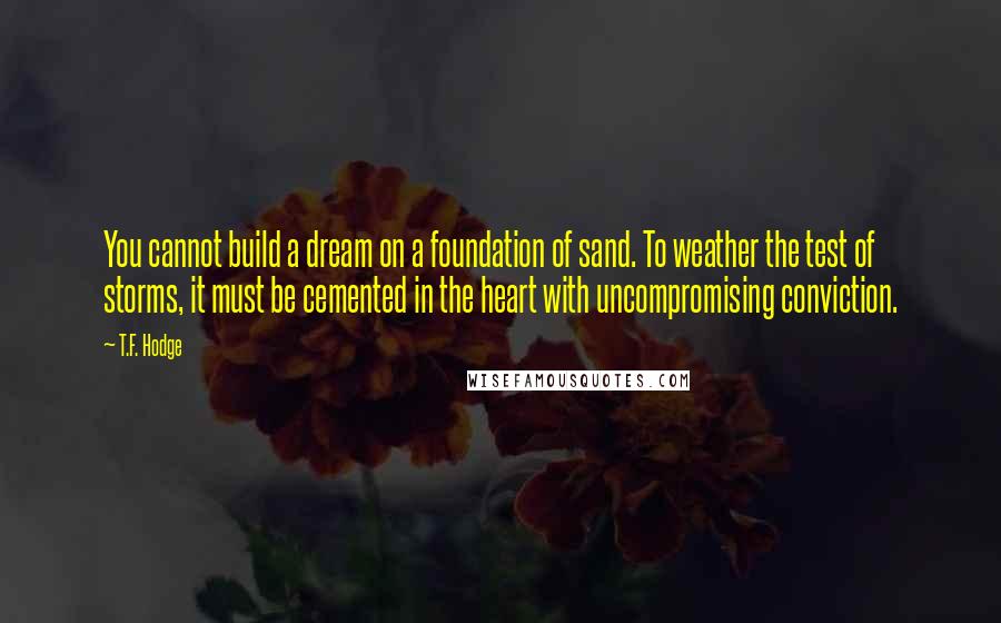 T.F. Hodge Quotes: You cannot build a dream on a foundation of sand. To weather the test of storms, it must be cemented in the heart with uncompromising conviction.