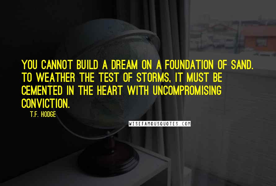 T.F. Hodge Quotes: You cannot build a dream on a foundation of sand. To weather the test of storms, it must be cemented in the heart with uncompromising conviction.