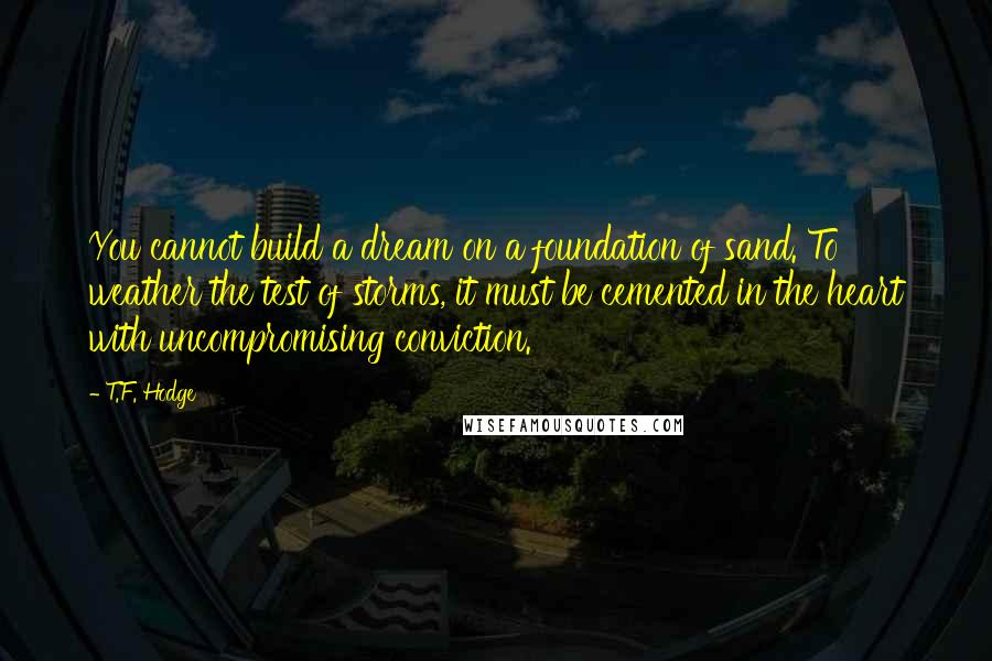 T.F. Hodge Quotes: You cannot build a dream on a foundation of sand. To weather the test of storms, it must be cemented in the heart with uncompromising conviction.