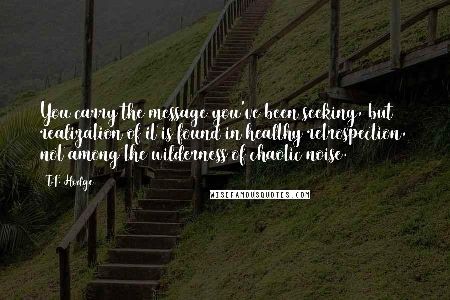 T.F. Hodge Quotes: You carry the message you've been seeking, but realization of it is found in healthy retrospection, not among the wilderness of chaotic noise.