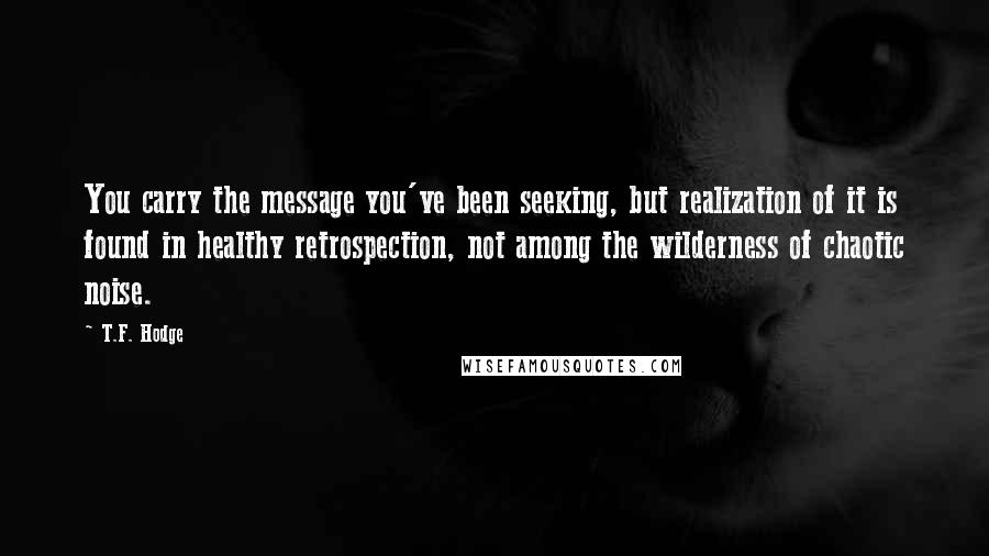 T.F. Hodge Quotes: You carry the message you've been seeking, but realization of it is found in healthy retrospection, not among the wilderness of chaotic noise.