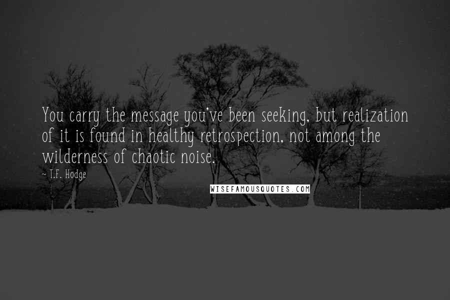 T.F. Hodge Quotes: You carry the message you've been seeking, but realization of it is found in healthy retrospection, not among the wilderness of chaotic noise.