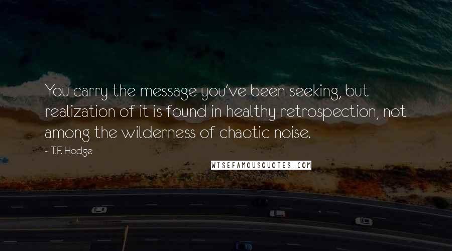 T.F. Hodge Quotes: You carry the message you've been seeking, but realization of it is found in healthy retrospection, not among the wilderness of chaotic noise.