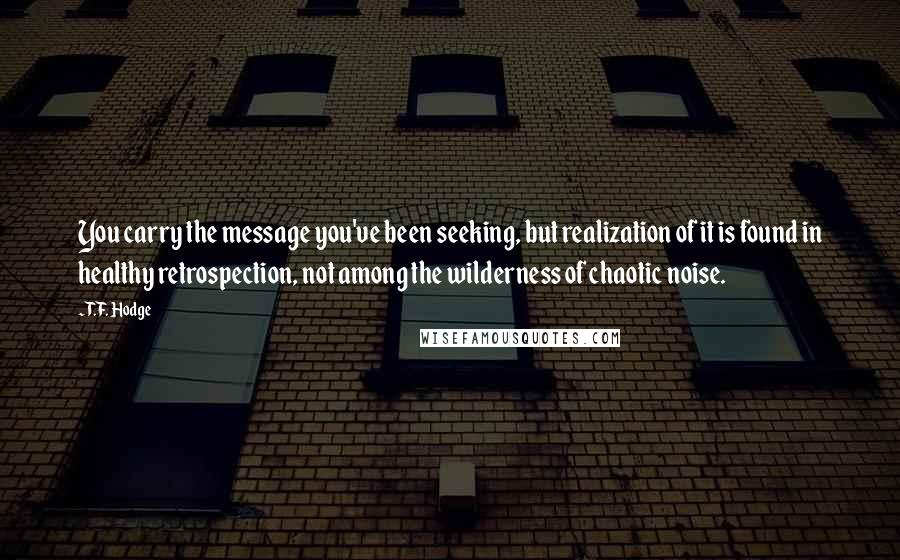 T.F. Hodge Quotes: You carry the message you've been seeking, but realization of it is found in healthy retrospection, not among the wilderness of chaotic noise.