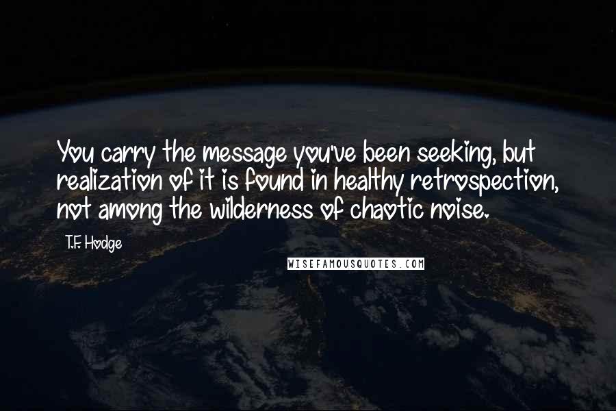 T.F. Hodge Quotes: You carry the message you've been seeking, but realization of it is found in healthy retrospection, not among the wilderness of chaotic noise.